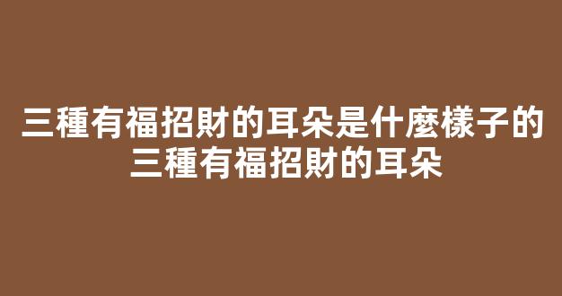 三種有福招財的耳朵是什麼樣子的 三種有福招財的耳朵